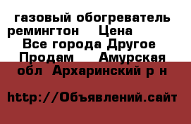 газовый обогреватель ремингтон  › Цена ­ 4 000 - Все города Другое » Продам   . Амурская обл.,Архаринский р-н